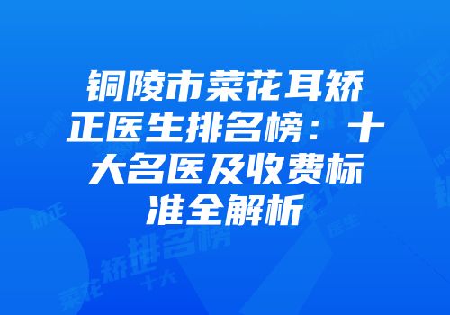 铜陵市菜花耳矫正医生排名榜：十大名医及收费标准全解析