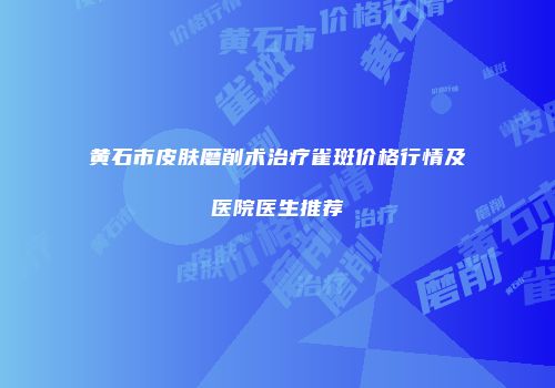 黄石市皮肤磨削术治疗雀斑价格行情及医院医生推荐