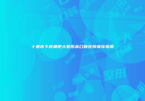 十堰市下颌角肥大整形高口碑医院推荐指南