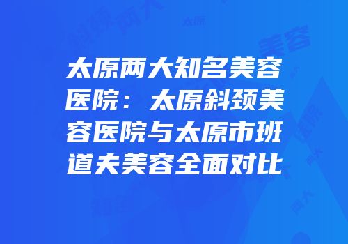 太原两大知名美容医院：太原斜颈美容医院与太原市班道夫美容全面对比