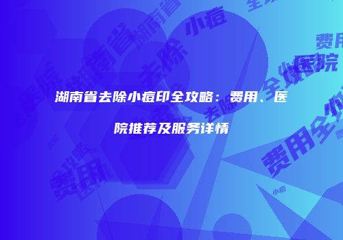 湖南省去除小痘印全攻略：费用、医院推荐及服务详情