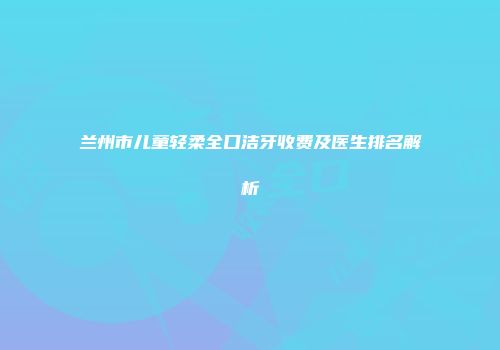 兰州市儿童轻柔全口洁牙收费及医生排名解析