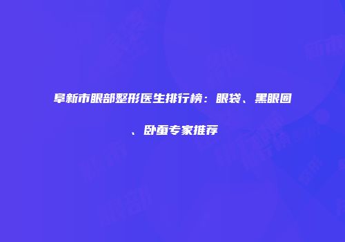 阜新市眼部整形医生排行榜：眼袋、黑眼圈、卧蚕专家推荐