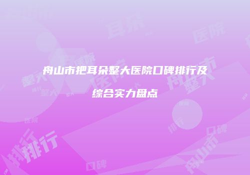 舟山市把耳朵整大医院口碑排行及综合实力盘点