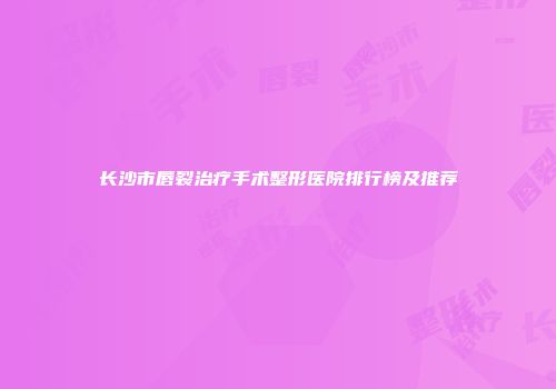 长沙市唇裂治疗手术整形医院排行榜及推荐