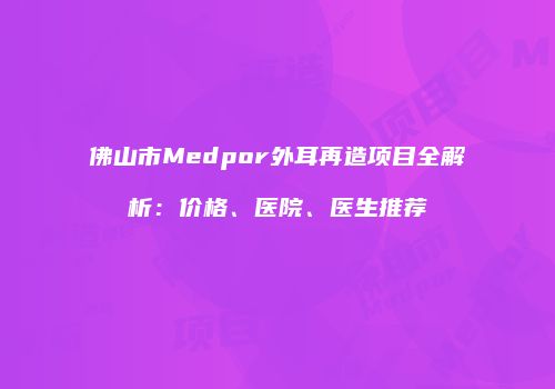佛山市Medpor外耳再造项目全解析：价格、医院、医生推荐