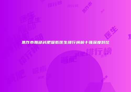 焦作市腹部减肥吸脂医生排行榜前十强深度对比
