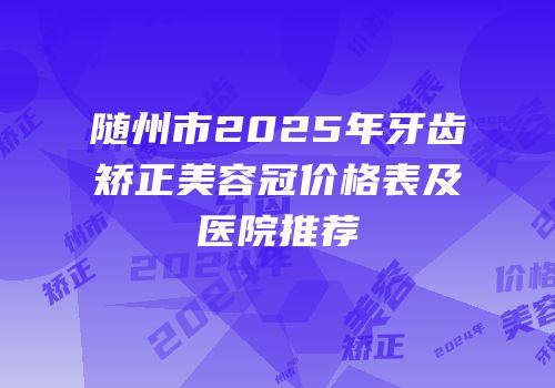 随州市2025年牙齿矫正美容冠价格表及医院推荐