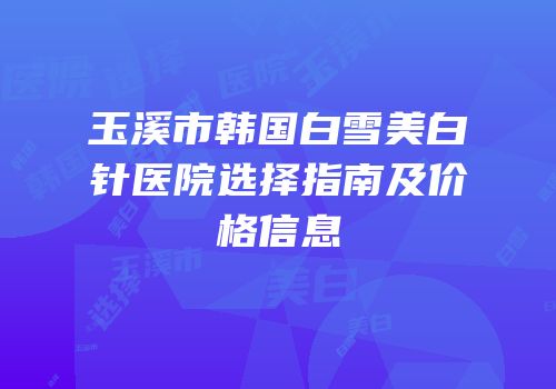 玉溪市韩国白雪美白针医院选择指南及价格信息