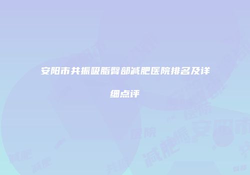 安阳市共振吸脂臀部减肥医院排名及详细点评