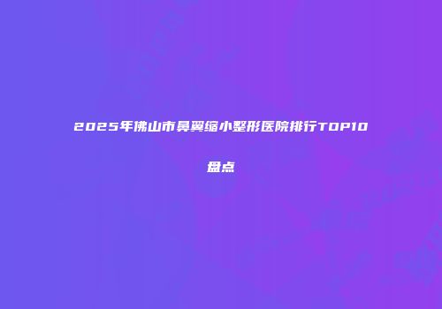 2025年佛山市鼻翼缩小整形医院排行TOP10盘点