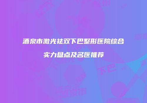 酒泉市激光祛双下巴整形医院综合实力盘点及名医推荐