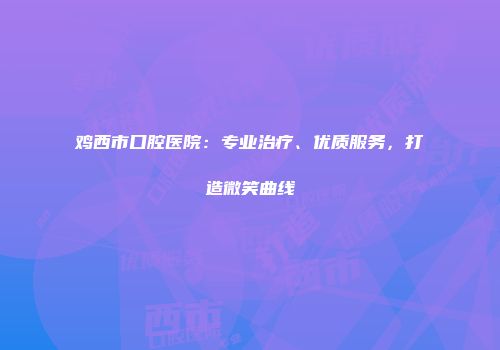 鸡西市口腔医院：专业治疗、优质服务，打造微笑曲线