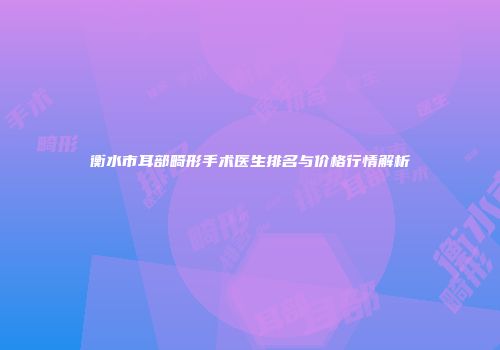 衡水市耳部畸形手术医生排名与价格行情解析