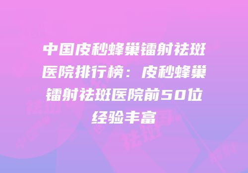 中国皮秒蜂巢镭射祛斑医院排行榜：皮秒蜂巢镭射祛斑医院前50位经验丰富
