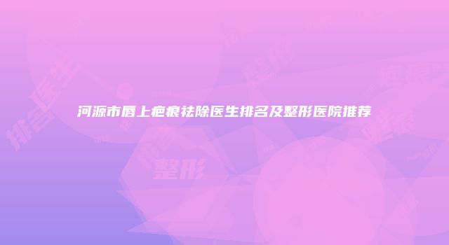 河源市唇上疤痕祛除医生排名及整形医院推荐