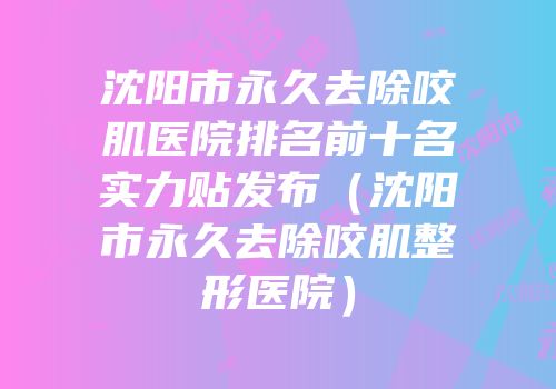 沈阳市永久去除咬肌医院排名前十名实力贴发布（沈阳市永久去除咬肌整形医院）