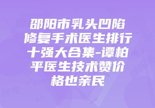 邵阳市乳头凹陷修复手术医生排行十强大合集-谭柏平医生技术赞价格也亲民