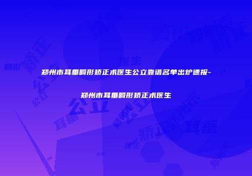 郑州市耳垂畸形矫正术医生公立靠谱名单出炉速报-郑州市耳垂畸形矫正术医生