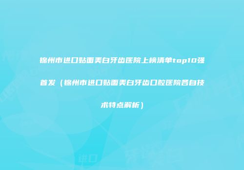 锦州市进口贴面美白牙齿医院上榜清单top10强首发（锦州市进口贴面美白牙齿口腔医院各自技术特点解析）
