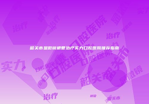 韶关市显微镜根管治疗实力口腔医院推荐指南