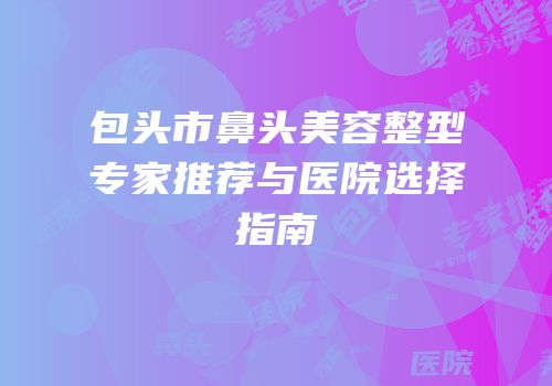 包头市鼻头美容整型专家推荐与医院选择指南