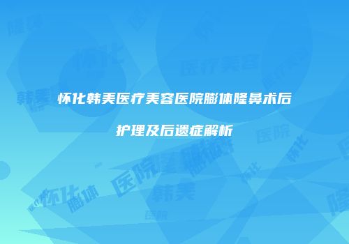怀化韩美医疗美容医院膨体隆鼻术后护理及后遗症解析