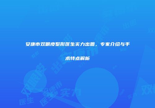 安康市双眼皮整形医生实力出圈，专家介绍与手术特点解析