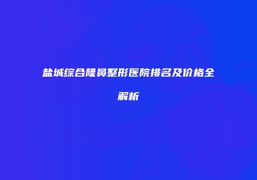 盐城综合隆鼻整形医院排名及价格全解析