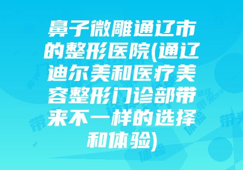 鼻子微雕通辽市的整形医院(通辽迪尔美和医疗美容整形门诊部带来不一样的选择和体验)