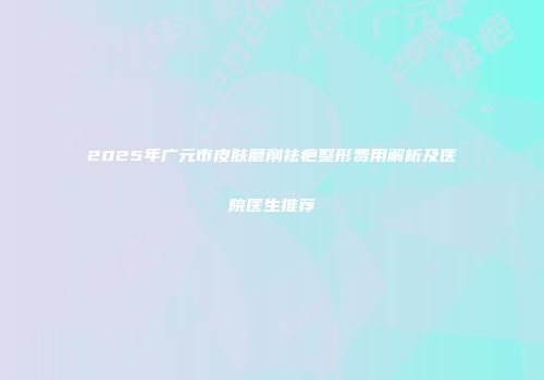 2025年广元市皮肤磨削祛疤整形费用解析及医院医生推荐