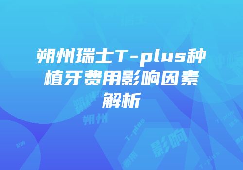 朔州瑞士T-plus种植牙费用影响因素解析