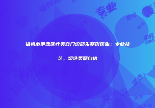 福州市伊恋医疗美容门诊部朱整形医生：专业技艺，塑造美丽自信