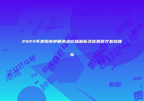 2025年贵阳市肿眼泡术价格解析及优质医疗机构推荐
