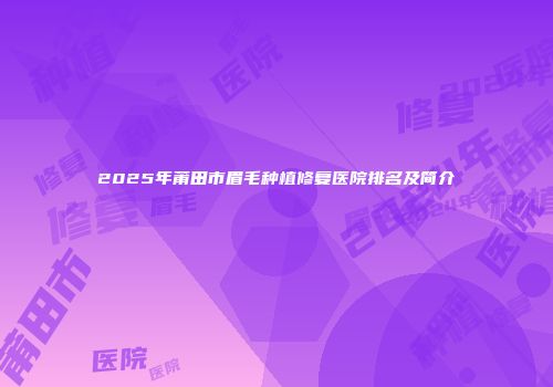 2025年莆田市眉毛种植修复医院排名及简介