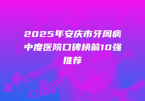 2025年安庆市牙周病中度医院口碑榜前10强推荐