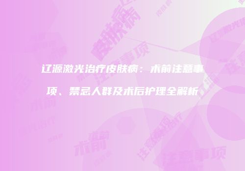 辽源激光治疗皮肤病：术前注意事项、禁忌人群及术后护理全解析