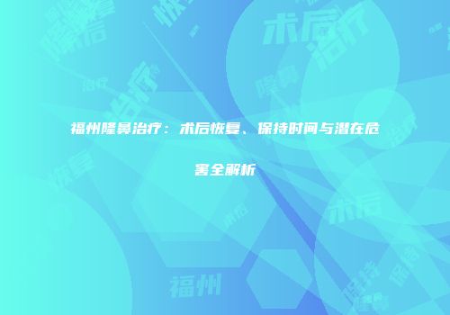 福州隆鼻治疗：术后恢复、保持时间与潜在危害全解析