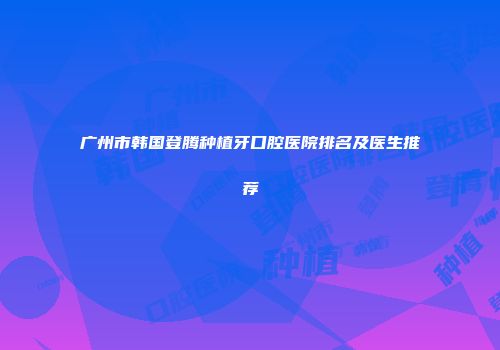 广州市韩国登腾种植牙口腔医院排名及医生推荐