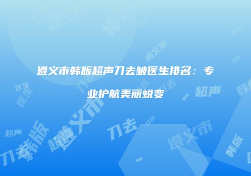 遵义市韩版超声刀去皱医生排名：专业护航美丽蜕变