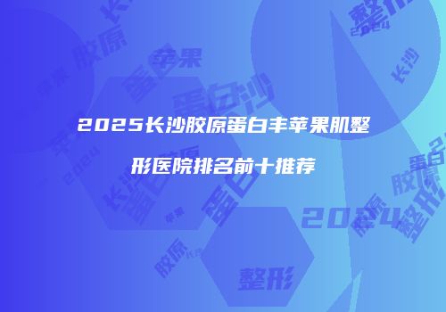 2025长沙胶原蛋白丰苹果肌整形医院排名前十推荐