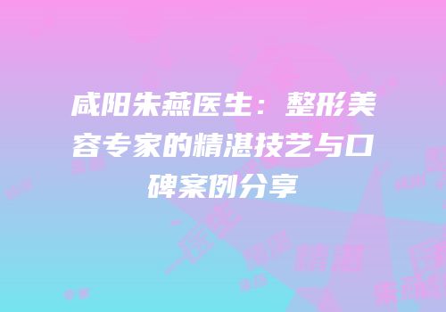 咸阳朱燕医生：整形美容专家的精湛技艺与口碑案例分享