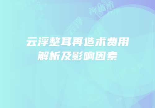 云浮整耳再造术费用解析及影响因素