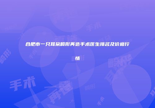 合肥市一只耳朵畸形再造手术医生排名及价格行情
