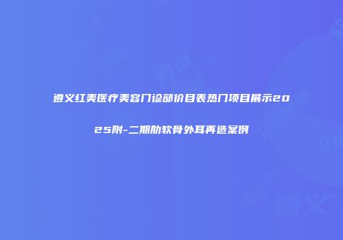 遵义红美医疗美容门诊部价目表热门项目展示2025附-二期肋软骨外耳再造案例