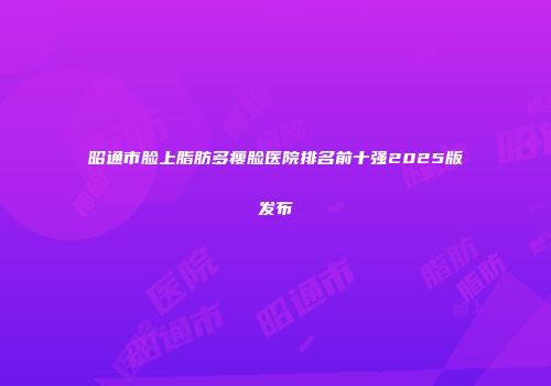 昭通市脸上脂肪多瘦脸医院排名前十强2025版发布