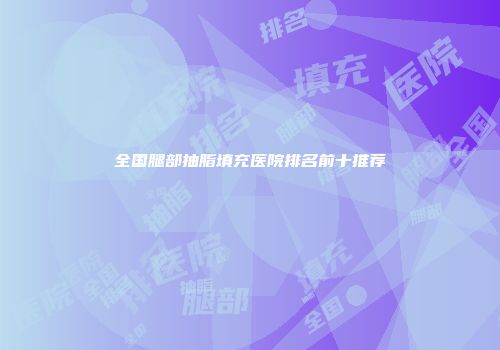 全国腿部抽脂填充医院排名前十推荐