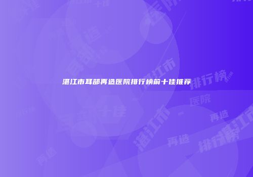 湛江市耳部再造医院排行榜前十佳推荐