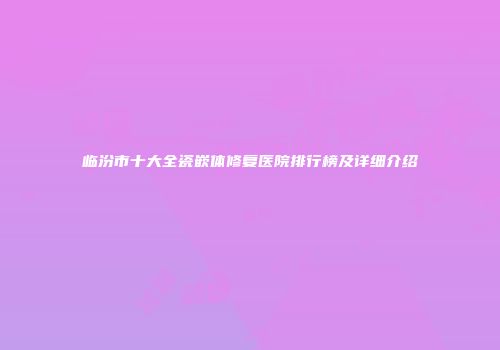 临汾市十大全瓷嵌体修复医院排行榜及详细介绍