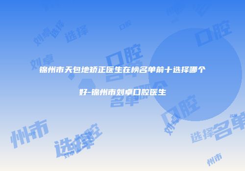 锦州市天包地矫正医生在榜名单前十选择哪个好-锦州市刘卓口腔医生